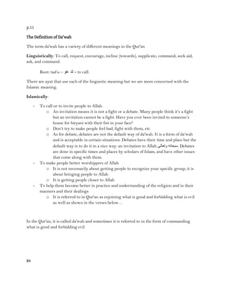 84
p.11
The Definition of Da'wah
The term da'wah has a variety of different meanings in the Qur'an
Linguistically: To call, request, encourage, incline (towards), supplicate, command, seek aid,
ask, and command.
Root: tad‟u – ‫عو‬ ‫تد‬ - to call.
There are ayat that use each of the linguistic meaning but we are more concerned with the
Islamic meaning.
Islamically:
- To call or to invite people to Allah.
o An invitation means it is not a fight or a debate. Many people think it‟s a fight
but an invitation cannot be a fight. Have you ever been invited to someone‟s
house for biryani with their fist in your face?
o Don‟t try to make people feel bad, fight with them, etc
o As for debate, debates are not the default way of da'wah. It is a form of da‟wah
and is acceptable in certain situations. Debates have their time and place but the
default way is to do it in a nice way: an invitation to Allah ‫وتعالى‬ ‫.سبحانه‬ Debates
are done in specific times and places by scholars of Islam, and have other issues
that come along with them.
- To make people better worshippers of Allah
o It is not necessarily about getting people to recognize your specific group; it is
about bringing people to Allah
o It is getting people closer to Allah
- To help them become better in practice and understanding of the religion and in their
manners and their dealings
o It is referred to in Qur'an as enjoining what is good and forbidding what is evil
as well as shown in the verses below…
In the Qur'an, it is called da'wah and sometimes it is referred to in the form of commanding
what is good and forbidding evil
 