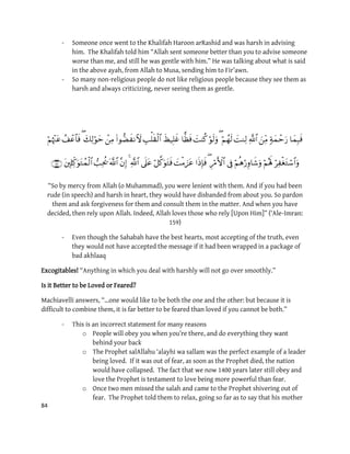 84
- Someone once went to the Khalifah Haroon arRashid and was harsh in advising
him. The Khalifah told him “Allah sent someone better than you to advise someone
worse than me, and still he was gentle with him.” He was talking about what is said
in the above ayah, from Allah to Musa, sending him to Fir’awn.
- So many non-religious people do not like religious people because they see them as
harsh and always criticizing, never seeing them as gentle.


“So by mercy from Allah (o Muhammad), you were lenient with them. And if you had been
rude (in speech) and harsh in heart, they would have disbanded from about you. So pardon
them and ask forgiveness for them and consult them in the matter. And when you have
decided, then rely upon Allah. Indeed, Allah loves those who rely [Upon Him]” (‘Ale-Imran:
159)
- Even though the Sahabah have the best hearts, most accepting of the truth, even
they would not have accepted the message if it had been wrapped in a package of
bad akhlaaq
Excogitables! “Anything in which you deal with harshly will not go over smoothly.”
Is it Better to be Loved or Feared?
Machiavelli answers, “…one would like to be both the one and the other: but because it is
difficult to combine them, it is far better to be feared than loved if you cannot be both.”
- This is an incorrect statement for many reasons
o People will obey you when you’re there, and do everything they want
behind your back
o The Prophet salAllahu ‘alayhi wa sallam was the perfect example of a leader
being loved. If it was out of fear, as soon as the Prophet died, the nation
would have collapsed. The fact that we now 1400 years later still obey and
love the Prophet is testament to love being more powerful than fear.
o Once two men missed the salah and came to the Prophet shivering out of
fear. The Prophet told them to relax, going so far as to say that his mother
 