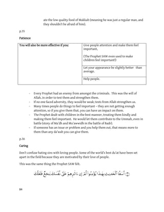 84
ate the low quality food of Makkah (meaning he was just a regular man, and
they shouldn’t be afraid of him).
p.35
Patience
Give people attention and make them feel
important,
(The Prophet SAW even used to make
children feel important!)
You will also be more effective if you:
Let your appearance be slightly better than
average.
Help people.
- Every Prophet had an enemy from amongst the criminals. This was the will of
Allah, in order to test them and strengthen them.
- If no one faced adversity, they would be weak; tests from Allah strengthen us.
- Many times people do things to feel important – they are not getting enough
attention, so if you give them that, you can have an impact on them.
- The Prophet dealt with children in the best manner, treating them kindly and
making them feel important. He would let them contribute to the Ummah, even in
battle (story of Ma’dh and Mu’awwidh in the battle of Badr).
- If someone has an issue or problem and you help them out, that means more to
them than any da’wah you can give them.
p.36
Caring
Don’t confuse hating sins with loving people. Some of the world’s best du’at have been set
apart in the field because they are motivated by their love of people.
This was the same thing the Prophet SAW felt.
           
 