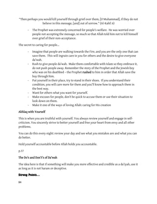 84
“Then perhaps you would kill yourself through grief over them, [O Muhammad], if they do not
believe in this message, [and] out of sorrow.” (Al-Kahf: 6)
- The Prophet was extremely concerned for people’s welfare. He was worried over
people not accepting the message, so much so that Allah told him not to kill himself
over grief of their non-acceptance.
The secret to caring for people…
- Imagine that people are walking towards the Fire, and you are the only one that can
save them. This will ingrain care in you for others and the desire to give everyone
da’wah.
- Rush to give people da’wah. Make them comfortable with Islam so they embrace it,
do not push people away. Remember the story of the Prophet and the Jewish boy
who was on his deathbed – the Prophet rushed to him in order that Allah save the
boy through him.
- Put yourself in their place, try to stand in their shoes. If you understand their
condition, you will care more for them and you’ll know how to approach them in
the best way.
- Want for others what you want for yourself.
- Make excuses for people, don’t be quick to accuse them or use their situation to
look down on them.
- Make it one of the ways of loving Allah: caring for His creation
Akhlaq with Yourself
This is when you are truthful with yourself. You always review yourself and engage in self-
criticism. You sincerely strive to better yourself and free your heart from envy and all other
problems.
You can do this every night: review your day and see what you mistakes are and what you can
do better.
Hold yourself accountable before Allah holds you accountable.
p.37
The Do’s and Don’t’s of Da’wah
The idea here is that if something will make you more effective and credible as a da’iyah, use it
as long as it is not haram or deceptive.
Strong Points…
 