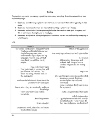 84
Smiling
The number one tactic for making a good first impression is smiling. By smiling you achieve four
important things:
1. It conveys confidence: people who are nervous and unsure of themselves typically do not
smile.
2. It conveys happiness: humans are naturally drawn to people who are happy.
3. It conveys enthusiasm: it shows you are glad to be there and to meet your prospect, and
this in turn makes them pleased to meet you.
4. It conveys acceptance: it lets your prospect know that you are unconditionally accepting of
who they are.
p.38
The Do’s: The Don’t’s:
Use simple words and be straightforward.
- You have nothing to hide and use
simple language everyone
understands. If you try to use big
language, you will only get that
crowd and you will lose the lay
people.
Stay on the main topic.
- Your main topic is tawhid. You will
get side-tracked to other “hot”
issues but bring yourself back to
the main point
Find out the beliefs and obstacles of the
person you are talking to.
Assess where they are spiritually and their
knowledge.
- Tailor your talk based on that
knowledge
Avoid arguments.
Be an educator.
Understand needs, obstacles, and issues.
- Resolve those issues
Attack or be aggressive.
Use annoying (or inappropriate) approaches.
Be evasive.
- Adds another dimension and
makes it look like you have a
crooked religion and are hiding
things.
Negotiate.
Give up if the person seems uninterested.
- Sometimes people do things
outwardly but inwardly are
convinced
- Some people just don’t want to lose
the argument
Make a judgment based on looks.
Falsify information.
- E.g people make Islam look exactly
like Christianity – what reason do
they have to become Muslim then?
 