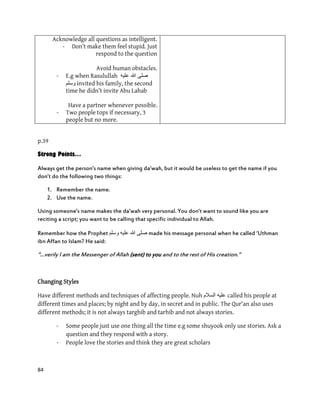 84
Acknowledge all questions as intelligent.
- Don’t make them feel stupid. Just
respond to the question
Avoid human obstacles.
- E.g when Rasulullah ‫علٌه‬ ‫هللا‬ ‫صلى‬
‫وسلم‬ invited his family, the second
time he didn’t invite Abu Lahab
Have a partner whenever possible.
- Two people tops if necessary, 3
people but no more.
p.39
Strong Points…
Always get the person’s name when giving da’wah, but it would be useless to get the name if you
don’t do the following two things:
1. Remember the name.
2. Use the name.
Using someone’s name makes the da’wah very personal. You don’t want to sound like you are
reciting a script; you want to be calling that specific individual to Allah.
Remember how the Prophet ‫ٔسهى‬ ّٛ‫عه‬ ‫هللا‬ ٗ‫صه‬ made his message personal when he called ‘Uthman
ibn Affan to Islam? He said:
‚…verily I am the Messenger of Allah (sent) to you and to the rest of His creation.‛
Changing Styles
Have different methods and techniques of affecting people. Nuh ‫السالم‬ ‫علٌه‬ called his people at
different times and places; by night and by day, in secret and in public. The Qur'an also uses
different methods; it is not always targhib and tarhib and not always stories.
- Some people just use one thing all the time e.g some shuyook only use stories. Ask a
question and they respond with a story.
- People love the stories and think they are great scholars
 