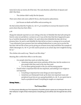 84
Some du’at only use stories all of the time. The early Muslims called them Al-Qasasin and
didn’t like them.
- The scholars didn’t really like the Qasasin
There were others who were called Al-Wu’az, who focused on admonitions.
- Just focuses on death and hellfire and accounting, etc.
Ibn Mas'ud described the Prophet ‫وسلم‬ ‫علٌه‬ ‫هللا‬ ‫صلى‬ would fear to overuse the mawa’iz to the
point where they lose their effect.
p.40
Shaqiq ibn Salamah reported: we were sitting at the door of Abdullah (ibn Mas'ud) waiting for
him (to come out and deliver a sermon to us). It was at this time that there happened to pass
by us Yazid ibn Muawiyah Al-Nakha’i. We said: inform him (Abdullah ibn Mas'ud) of our
presence here. He went in and Abdullah ibn Mas'ud lost no time in coming out to us and said,
“I was informed of your presence here but nothing hindered me to come out to you but the
fact that I did not like to bore you by giving you sermons (every day) and follow the example of
Allah's Messenger ‫وسلم‬ ‫علٌه‬ ‫هللا‬ ‫صلى‬ who used to preach us on certain days lest it might be boring
for us.”
The scholars also used to say, “Mawa’iz are like whips.”
Meaning after a while their effect is not the same.
- Give people what they need, not what they want.
o Sometimes people want stories and jokes all the time. But the wisdom is to
give people what they need in the way they want.
o It is not about getting people to like you and becoming popular
- (Teach) what is important then the less important, and nothing in our religion is
not important.
o Everything is important but some things are more important
o Sometimes you find people break up the deen into important issues and
peripheral issues but are you saying Rasulullah ‫وسلم‬ ‫علٌه‬ ‫هللا‬ ‫صلى‬ spent time to
teach us peripheral issues? Everything he taught us is important
Strong Points…
The Primacy Effect
It is the process whereby your first impression of another person causes you to interpret the rest of
their behavior in light of that initial opinion. Everything you do will be seen through the lens of the
 