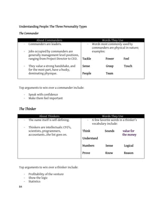 84
Understanding People: The Three Personality Types
The Commander
About Commanders Words They Use
- Commanders are leaders.
- Jobs occupied by commanders are
generally management level positions,
ranging from Project Director to CEO.
- They value a strong handshake, and
for the most part, have a husky,
dominating physique.
- Words most commonly used by
commanders are physical in nature;
examples:
Tackle Power Feel
Sense Grasp Touch
People Team
Top arguments to win over a commander include:
- Speak with confidence
- Make them feel important
The Thinker
About Thinkers Words They Use
- The name itself is self-defining.
- Thinkers are intellectuals: CFO’s,
scientists, programmers,
accountants…the list goes on.
- A few favorite words in a thinker’s
vocabulary include:
Think Sounds value for
the money
Understand
Numbers Sense Logical
Prove Know Reason
Top arguments to win over a thinker include:
- Profitability of the venture
- Show the logic
- Statistics
 