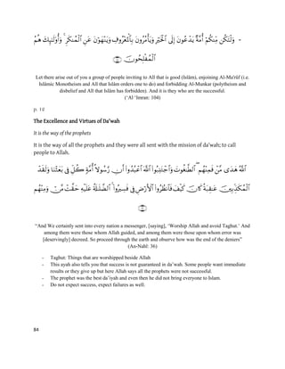 84
-

Let there arise out of you a group of people inviting to All that is good (Islâm), enjoining Al-Ma'rûf (i.e.
Islâmic Monotheism and All that Islâm orders one to do) and forbidding Al-Munkar (polytheism and
disbelief and All that Islâm has forbidden). And it is they who are the successful.
(„Al „Imran: 104)
p. 12
The Excellence and Virtues of Da'wah
It is the way of the prophets
It is the way of all the prophets and they were all sent with the mission of da’wah; to call
people to Allah.
               
             

“And We certainly sent into every nation a messenger, [saying], „Worship Allah and avoid Taghut.‟ And
among them were those whom Allah guided, and among them were those upon whom error was
[deservingly] decreed. So proceed through the earth and observe how was the end of the deniers”
(An-Nahl: 36)
- Taghut: Things that are worshipped beside Allah
- This ayah also tells you that success is not guaranteed in da‟wah. Some people want immediate
results or they give up but here Allah says all the prophets were not successful.
- The prophet was the best da‟iyah and even then he did not bring everyone to Islam.
- Do not expect success, expect failures as well.
 
