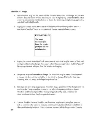 84
Obstacles to Change:
1. The individual may not be aware of the fact that they need to change. To you the
person’s flaw may seem obvious because you view it objectively. Understand that what
you see as obvious may not be obvious to them. like annoying, complaining, aggressive,
rude, talk loudly, bad breath,
2. Staying the same is easier. Many emotional habits are formed early in life. It takes a
long time to “perfect” them, so even a simple change may not always be easy.
3. Staying the same is more beneficial. Sometimes an individual may be aware of their bad
habit yet still refuse to change. This occurs when the person perceives that the “payoff”
for staying the same is higher than the benefit of changing.
4. The person may not know what to change. The individual may be aware that they need
to change but does not know what he or she needs to change. That’s why they say,
“knowing what to change is the beginning of wisdom.”
5. They may not have proper resources. Resources play a great role in the changes that we
need to make. Can you see how resources can affect changes related to our health,
education and financial goals? Like money for gym, healthy food, some may be
constrained due to time, family responsibilities etc.
6. External shackles: External shackles are those that people or society place upon us,
such as someone who wants to pursue a certain career, but their father wants them to
take over the family business. Other examples: poverty, political oppression. Verse in
EXEOGITABLES
The more
resources you
have, the greater
guilt you feel for
not changing.
 