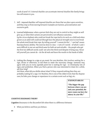84
surah al aaraf 157. External shackles can accentuate internal shackles like family brings
low self esteem in you.
7. Self – imposed shackles: self imposed shackles are those that we place upon ourselves,
and they stop us from moving forward. Examples are laziness, procrastination and
excessive guilt.
8. Learned helplessness: when a person feels they are not in control so they might as well
give up, or when their actions are perceived to not influence outcomes.
Eg the circus elephant who could not break the rope tied to its neck as a child and when
grown as an adult still could not (though have the physical strength now to even break
the whole tent) break that rope. By telling yourself ‘ i cannot do this’ , ‘ i am bad’ causes
fear/psychosis/ phobia. The exercise done in class – 2 sets of 3 words – of which 1 and 2
were difficult in one set and third same for both set and solvable – the people who got
the first two difficult words could not solve the third word despite it being easy. Never
tell yourself you cannot do – do the da’wah and leave the results in the hands of allah.
9. Linking the change to a sign or an event: for non-Muslims, this involves waiting for a
sign, divine or otherwise, to tell them to make the necessary change. Someone may
agree with you on every aqeedah point but is waiting for sign - in Christianity lots of
signs and symbolism. When you find a person who was interested in Islam for a while,
ask how long?
Ask them, what did you dislike about Islam? If they respond nothing then they are
probably waiting for a sign. For Muslims, this is one of the oldest tricks that the shaytan
uses; he links your change or repentance to a certain event such as hajj, etc.
EXEOGITABLES!
“The bigger the gap
between where you are
and your potential, the
more room you have for
misery in your life.”
COGNITIVE DISSONANCE THEORY
Cognitive dissonance is the discomfort felt when there is a difference between:
 What you believe and how you behave.
 