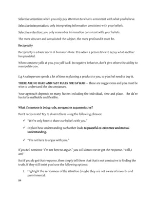 84
Selective attention: when you only pay attention to what is consistent with what you believe.
Selective interpretation: only interpreting information consistent with your beliefs.
Selective retention: you only remember information consistent with your beliefs.
The more obscure and convoluted the subject, the more profound it must be.
Reciprocity
Reciprocity is a basic norm of human culture. It is when a person tries to repay what another
has provided.
When someone yells at you, you yell back! In negative behavior, don't give others the ability to
manipulate you.
E.g A salesperson spends a lot of time explaining a product to you, so you feel need to buy it.
THERE ARE NO HARD AND FAST RULES FOR DA’WAH -- these are suggestions and you must be
wise to understand the circumstances.
Your approach depends on many factors including the individual, time and place. The da’ee
has to be malleable and flexible.
What if someone is being rude, arrogant or argumentative?
Don’t reciprocate! Try to disarm them using the following phrases:
 “We’re only here to share our beliefs with you.”
 Explain how understanding each other leads to peaceful co-existence and mutual
understanding.
 “I’m not here to argue with you.”
If you tell someone “I’m not here to argue,” you will almost never get the response, “well, I
am!”
But if you do get that response, then simply tell them that that is not conducive to finding the
truth. If they still insist you have the following options:
1. Highlight the seriousness of the situation (maybe they are not aware of rewards and
punishments).
 