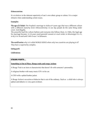 84
Ethnocentrism
It is to believe in the inherent superiority of one‟s own ethnic group or culture. It is a major
obstacle when understanding certain issues.
Examples:
The age of A’ishah: The Prophet’s marriage to Aisha at 9 years age; that was a different culture
with a different maturity level. Ethnocentricity: in our day people do the same thing under
cover. And illegally.
The powerful lead the culture fashion and everyone else follows them. In 1980s, the legal age
for marriage became: 14-18 years need parental consent or court order; in Mississippi it is 21,
in NJ, it is 18 and until 1985 it was 7 in Delaware.
The world series: why is it called WORLD SERIES when only two countries are playing in it?
They have a superiority complex.
Eating pork
Celebrations
STRONG POINTS….
Something is Out of Place: Rouge traits and rouge Actions
A Rouge Trait is an item or characteristic that doesn‟t fit with someone‟s personality.
A religious brother with many music CD‟s in his car.
A CEO with a spiked leather jacket.
A Rouge Action is an action or behavior that is out of the ordinary. Such as : a child who is always
upbeat and talkative is very quiet at dinner.
 