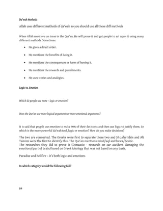 84
Da’wah Methods
Allah uses different methods of da’wah so you should use all these diff methods
When Allah mentions an issue in the Qur’an, He will prove it and get people to act upon it using many
different methods. Sometimes:
 He gives a direct order.
 He mentions the benefits of doing it.
 He mentions the consequences or harm of leaving it.
 He mentions the rewards and punishments.
 He uses stories and analogies.
Logic vs. Emotion
Which do people use more – logic or emotion?
Does the Qur'an use more logical arguments or more emotional arguments?
It is said that people use emotion to make 90% of their decisions and then use logic to justify them. So
which is the more powerful da’wah tool, logic or emotion? How do you make decisions?
The two are connected. The Greeks were first to separate these two and Sh Jafar Idris and Ali
Tamimi were the first to identify this. The Qur’an mentions mind/aql and hawa/desire.
The researches they did to prove it (Dimaasio - research on car accident damaging the
emotional part of brain) based on Greek ideology that was not based on any basis.
Paradise and hellfire – it’s both logic and emotions
In which category would the following fall?
 