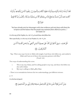 84



“We have already sent Our Messengers with clear evidences and sent down with them the
Scripture and the balance that the people may maintain [their affairs] in justice…”
(Al-Hadid: 25)
It is the way of the Prophet ‫وسلم‬ ‫علٌه‬ ‫هللا‬ ‫صلى‬ and those who follow him
More specifically, it is the way of our Prophet ‫وسلم‬ ‫علٌه‬ ‫هللا‬ ‫.صلى‬


“Say, „This is my way; I invite to Allah with insight, I and those who follow me. and exalted is
Allah; and I am not of those who associate partners with Him.‟”
(Yusuf: 108)
Two ways of understanding this verse:
i. This is my way: Islam, and I‟m calling people to my way, and those who follow me
also call to Islam.
ii. My way is calling to Allah ‫وتعالى‬ ‫.سبحانه‬
- There is no contradiction between the two understandings, just different stresses.
p. 13
It is the best of speech

 