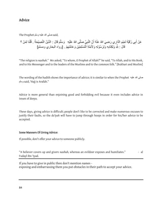 84
Advice
The Prophet ‫ٔسهى‬ ّٛ‫عه‬ ‫هللا‬ ٗ‫صه‬ said,
‫ن‬َ‫ع‬ًِ‫ب‬َ‫أ‬َ‫ة‬ٌََّ‫ق‬ُ‫ر‬‫م‬ٌِ‫م‬َ‫ت‬‫ي‬ِ‫ار‬َّ‫د‬‫ال‬ًَ ِ‫ض‬َ‫ر‬ُ‫هللا‬ُ‫ه‬‫ن‬َ‫ع‬َّ‫ن‬َ‫أ‬ِ‫ب‬َّ‫ن‬‫ال‬ًَّ‫ى‬َّ‫ل‬َ‫ص‬ُ‫هللا‬ِ‫ه‬ٌَ‫ل‬َ‫ع‬َ‫م‬َّ‫ل‬َ‫س‬ َ‫و‬َ‫ل‬‫ا‬َ‫ق‬:ُ‫ن‬ٌِّ‫د‬‫ال‬ُ‫ة‬َ‫ح‬ٌ ِ‫ص‬َّ‫ن‬‫ال‬.‫ا‬َ‫ن‬‫ل‬ُ‫ق‬‫ن‬َ‫م‬ِ‫ل‬‫؟‬
َ‫ل‬‫ا‬َ‫ق‬:ِ َّ ِ‫لِل‬ِ‫ه‬ِ‫اب‬َ‫ت‬ِ‫ك‬ِ‫ل‬ َ‫و‬ِ‫ه‬ِ‫ل‬‫ُو‬‫س‬َ‫ِر‬‫ل‬ َ‫و‬ِ‫ة‬َّ‫م‬ِ‫ئ‬َ‫أل‬ َ‫و‬َ‫ن‬ٌِ‫م‬ِ‫ل‬‫ُس‬‫م‬‫ال‬‫م‬ِ‫ِه‬‫ت‬َّ‫م‬‫ا‬َ‫ع‬ َ‫و‬[ .‫ومسلم‬ ‫البخاري‬ ‫رواه‬]
“The religion is nasihah.” We asked, “To whom, O Prophet of Allah?” he said, “To Allah, and to His Book,
and to His Messenger and to the leaders of the Muslims and to the common folk.” [Bukhari and Muslim]
The wording of the hadith shows the importance of advice; it is similar to when the Prophet ‫هللا‬ ٗ‫صه‬ّٛ‫عه‬
‫ٔسهى‬ said, ‘Hajj is Arafah.”
Advice is more general than enjoining good and forbidding evil because it even includes advice in
issues of dunya.
These days, giving advice is difficult; people don’t like to be corrected and make numerous excuses to
justify their faults, so the da’iyah will have to jump through hoops in order for his/her advice to be
accepted.
Some Manners Of Giving Advice:
If possible, don’t offer your advice to someone publicly.
“A believer covers up and givers nasihah, whereas an evildoer exposes and humiliates.” - al
Fudayl ibn ‘Iyad.
If you have to give in public then don't mention names -
exposing and embarrassing them you put obstacles in their path to accept your advice.
 