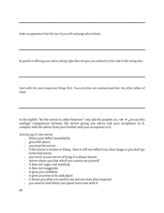 84
Make an agreement that the two of you will exchange advice freely.
Be gentle in offering your advice. Being right does not give you authority to be rude to the wrong doer
Start with the more important things first. Your priorities are tawheed and then the other pillars of
Islam
In the hadith: “Be the mirror to other believers” why did the prophet ‫ٔسهى‬ ّٛ‫عه‬ ‫هللا‬ ٗ‫صه‬ use this
analogy? Comparisons between the mirror giving you advice and your acceptance to it,
compare with the advice from your brother and your acceptance to it.
Activity pg 57: the mirror
- shows your defect immediately
- gives full advice
- you trust the mirror
- if the mirror is broken or bleary then it will not reflect true clear image so you don't go
to the bad mirror
- you never accuse mirror of lying it is always honest
- mirror shows you that which you cannot see yourself
- it does not sugar coat anything
- it does not exaggerate
- it gives you confident
- it gives you time to fix and adjust
- it shows you what you need to see and not more than required
- you want to look better you spend more time with it
 