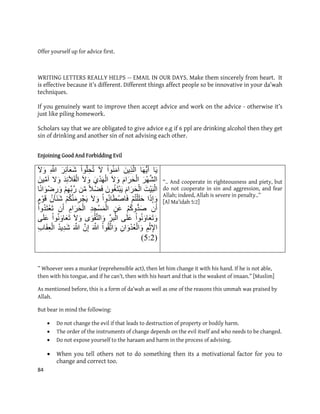 84
Offer yourself up for advice first.
WRITING LETTERS REALLY HELPS -- EMAIL IN OUR DAYS. Make them sincerely from heart. It
is effective because it’s different. Different things affect people so be innovative in your da’wah
techniques.
If you genuinely want to improve then accept advice and work on the advice - otherwise it’s
just like piling homework.
Scholars say that we are obligated to give advice e.g if 6 ppl are drinking alcohol then they get
sin of drinking and another sin of not advising each other.
Enjoining Good And Forbidding Evil
‫ب‬َٚ‫ب‬ََُّٓٚ‫أ‬ٍَِٚ‫ر‬َّ‫ان‬ْ‫ٕا‬َُُ‫ي‬‫آ‬َ‫ل‬ْ‫ٕا‬ُّ‫ه‬ِ‫ح‬ُ‫ت‬َ‫س‬ِ‫ئ‬‫آ‬َ‫ع‬َ‫ش‬ِ ّ‫هللا‬َ‫ل‬َٔ
َ‫س‬َّْٓ‫ش‬‫ان‬َ‫و‬‫ا‬َ‫س‬َ‫ح‬ْ‫ان‬َ‫ل‬ََْٔ٘‫د‬َْٓ‫ان‬َ‫ل‬ََٔ‫د‬ِ‫ئ‬‫آل‬َ‫ق‬ْ‫ان‬‫ل‬ٍََِّٔٛ‫ي‬‫آ‬
َ‫ْت‬َٛ‫ب‬ْ‫ان‬َ‫و‬‫ا‬َ‫س‬َ‫ح‬ْ‫ان‬ٌَُٕ‫غ‬َ‫ت‬ْ‫ب‬ًَٚ‫ل‬ْ‫ض‬َ‫ف‬ٍِّ‫ي‬ْ‫ى‬ِِّٓ‫ب‬َّ‫ز‬‫ب‬ًَ‫ا‬َْٕ‫ض‬ِ‫ز‬َٔ
‫ا‬َ‫ذ‬ِ‫ا‬َْٔ‫ى‬ُ‫ت‬ْ‫ه‬َ‫ه‬َ‫ح‬ْ‫ٔا‬ُ‫د‬‫ب‬َ‫ط‬ْ‫بص‬َ‫ف‬َ‫ل‬َََُّٔ‫ي‬ِ‫س‬ْ‫ج‬َْٚ‫ى‬ُ‫ك‬ٌُ‫آ‬ََُ‫ش‬‫و‬َْٕ‫ق‬
ٌَ‫أ‬ْ‫ى‬ُ‫ك‬ُّٔ‫د‬َ‫ص‬ٍَِ‫ع‬ِ‫د‬ِ‫ج‬ْ‫س‬ًَْ‫ان‬ِ‫او‬َ‫س‬َ‫ح‬ْ‫ان‬ٌَ‫أ‬ْ‫ٔا‬ُ‫د‬َ‫ت‬ْ‫ع‬َ‫ت‬
ْ‫ٕا‬ََُٔ‫ب‬َ‫ع‬َ‫ت‬ََٔٗ‫ه‬َ‫ع‬ِّ‫س‬‫ب‬ْ‫ان‬َْٖٕ‫ق‬َّ‫ت‬‫ان‬ََٔ‫ل‬َْٔ‫ٕا‬ََُٔ‫ب‬َ‫ع‬َ‫ت‬َٗ‫ه‬َ‫ع‬
ِ‫ى‬ْ‫ث‬ِ‫إل‬‫ا‬ٌِ‫ا‬َْٔ‫د‬ُ‫ع‬ْ‫ان‬َْٔ‫ٕا‬ُ‫ق‬َّ‫ت‬‫ا‬ََٔ ّ‫هللا‬ٌَِّ‫ا‬َ ّ‫هللا‬ُ‫د‬ِٚ‫د‬َ‫ش‬ِ‫ة‬‫ب‬َ‫ق‬ِ‫ع‬ْ‫ان‬
(5:9)
“.. And cooperate in righteousness and piety, but
do not cooperate in sin and aggression, and fear
Allah; indeed, Allah is severe in penalty..”
[Al Ma’idah 5:2]
” Whoever sees a munkar (reprehensible act), then let him change it with his hand. If he is not able,
then with his tongue, and if he can’t, then with his heart and that is the weakest of imaan.” [Muslim]
As mentioned before, this is a form of da’wah as well as one of the reasons this ummah was praised by
Allah.
But bear in mind the following:
 Do not change the evil if that leads to destruction of property or bodily harm.
 The order of the instruments of change depends on the evil itself and who needs to be changed.
 Do not expose yourself to the haraam and harm in the process of advising.
 When you tell others not to do something then its a motivational factor for you to
change and correct too.
 