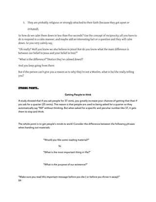 84
3. They are probably religious or strongly attached to their faith (because they got upset or
irritated).
So how do we calm them down in less than five seconds? Use the concept of reciprocity; all you have to
do is respond in a calm manner, and maybe add an interesting fact or a question and they will calm
down. So you very calmly say,
“Oh really? Well you know we also believe in Jesus! But do you know what the main difference is
between our belief in Jesus and your belief in him?”
“What is the difference?”(Notice they’ve calmed down)?
And you keep going from there.
But if the person can’t give you a reason as to why they’re not a Muslim, what is he/she really telling
you?
STRONG POINTS..
Getting People to think
A study showed that if you ask people for 37 cents, you greatly increase your chances of getting that than if
you ask for a quarter (25 cents). The reason is that people are used to being asked for a quarter so they
automatically say ‚N0‛ without thinking. But when asked for a specific and peculiar number like 37, it gets
them to stop and think.
The whole point is to get people’s minds to work! Consider the difference between the following phrases
when handing out materials:
‚Would you like some reading material?‛
Vs
‚What is the most important thing in life?‛
‚What is the purpose of our existence?‛
‚Make sure you read this important message before you die ( or before you throw it away)!‛
 