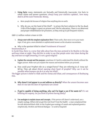 84
2. Using facts: many statements are factually and historically inaccurate. Use facts to
refute claims and answer questions. always keep your statistics updated , how many
died in all the wars? Homicide. Money,
a. More people die because of religion than anything else on earth.
b. Why do you cut the hand of the thief? - Is prison the best solution to the hu-duud.
374% of the budget is spent on prisons and 74% for education. There is no deterrent
and proper rehabilitation for prisoners, so they end up in jail frequent visitors.
2009 1.3 million violent crimes in USA
3. Always start with the simplest explanation first: if that works, then move on to your main
topic. If not, give a more detailed or sophisticated answer as the situation necessitates.
a. Why is the apostate killed in Islam? Punishment of treason?
Deuteronomy 8, 9
In Surah Nisa, there is a verse that talks about how the Jews pretend to be Muslim in the day
and leave Islam at night. They did this in order to say that people enter into Islam during the
day and leave at night (meaning, it’s not a good religion)
4. Explain the concept and the purpose: sometimes it’s hard to understand the details without the
bigger picture. Make sure you explain the reasons and wisdoms before you proceed.
a. How could your Prophet ride on a winged horse? They are referring to al- Israa wal-
Mi’raj. They ask about Jibreel opening chest heart of prophet? Why can it not be
possible when humans can do it so why not Allah?
The bigger picture is belief in Allah and His Asmaa and Sifaat, and consequences of disobeying
Him.
b. Why doesn’t God appear to us and address us directly? When the unseen becomes seen
then it’s too late the door of repentance are closed
c. If god is capable of doing anything, why can’t he beget a son if He wants to? It's not
befitting His majesty. Do you think of priests having family?
5. Use analogies to explain issues and concepts. If the person still doesn’t understand, use a
simpler analogy. (Where did we get this rule from? From the Hadith – a man complained that
his wife delivered black child. So the Prophet gave analogy of camels and explained genetics
simplistically. Ibrahim and Nimrod dialogue – in surah al baqarah)
 