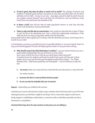 84
a. If God is good, why does He allow so much evil on earth? The analogy of parents and
children; 2 students good and bad one passes to next class and other does not. We don't
attribute evil to Allah - its due to our sins - clear glass cannot be dark by itself. How do
you explain natural disaster? tests and fitan for all believers and non believers, they
result from sins and lessens the barakah in life
b. Is there a God? How did the 96% of earth population believe in God; how did they
know? God would have announced himself.
c. There is only one life and no resurrection. How would you describe the Creator if theer
is one? He has to be absolutely Just. Even a child also understands retribution, if the
table hits him, he stops crying when mother hits the bad table,
honey guide bird in africa guides you to honey with the deal that you leave some honey for it.
(watch on you tube)
In Christianity, everyone is saved but if you’re rewarded whether or not you’re good, what’s to
stop you from being good? If God is all forgiving then what’s to stop you from sinning
d. Why should I pray if my final destination is written? -e.g your teacher knows you are a
good student and getting A but you still have to sit for exam.
your rizq is written for you so why do you need salary check and work?
A teacher knows his students well and can predict how much will they get in their
grades but you are not forced to get the grades predicted by teacher -- wa lillahi
mathalul alaa - Allah knows perfectly our final grades -- but we still have to take the
test
6. Use stories: either use a story that has a moral that fits your discussion or a story that tells
of a similar situation.
a. Someone who likes to create problems between people.
b. No one can take the shahadah after just 10 minutes!
Rapport - relationships you establish with someone
Sometimes you want to call someone to Islam or give a Muslim advice but because this is your first time
meeting the person, you feel that it might be too abrupt. This is a time when rapport could come in
handy. Rapport is establishing a relationship or connection with an individual, especially one that is
harmonious or sympathetic.
Emotional Mirroring: show the same emotions as the person you are talking to.
 
