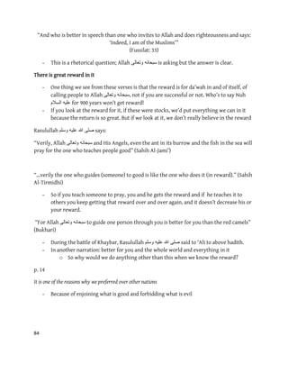 84
“And who is better in speech than one who invites to Allah and does righteousness and says:
‘Indeed, I am of the Muslims’”
(Fussilat: 33)
- This is a rhetorical question; Allah ‫وتعالى‬ ‫سبحانه‬ is asking but the answer is clear.
There is great reward in it
- One thing we see from these verses is that the reward is for da’wah in and of itself, of
calling people to Allah ‫وتعالى‬ ‫,سبحانه‬ not if you are successful or not. Who’s to say Nuh
‫السالم‬ ‫علٌه‬ for 900 years won’t get reward!
- If you look at the reward for it, if these were stocks, we’d put everything we can in it
because the return is so great. But if we look at it, we don’t really believe in the reward
Rasulullah ‫وسلم‬ ‫علٌه‬ ‫هللا‬ ‫صلى‬ says:
“Verily, Allah ‫وتعالى‬ ‫سبحانه‬ and His Angels, even the ant in its burrow and the fish in the sea will
pray for the one who teaches people good” (Sahih Al-Jami’)
“…verily the one who guides (someone) to good is like the one who does it (in reward).” (Sahih
Al-Tirmidhi)
- So if you teach someone to pray, you and he gets the reward and if he teaches it to
others you keep getting that reward over and over again, and it doesn’t decrease his or
your reward.
“For Allah ‫وتعالى‬ ‫سبحانه‬ to guide one person through you is better for you than the red camels”
(Bukhari)
- During the battle of Khaybar, Rasulullah ‫وسلم‬ ‫علٌه‬ ‫هللا‬ ‫صلى‬ said to 'Ali to above hadith.
- In another narration: better for you and the whole world and everything in it
o So why would we do anything other than this when we know the reward?
p. 14
It is one of the reasons why we preferred over other nations
- Because of enjoining what is good and forbidding what is evil
 