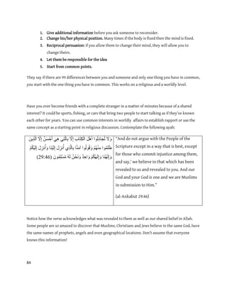 84
1. Give additional information before you ask someone to reconsider.
2. Change his/her physical position. Many times if the body is fixed then the mind is fixed.
3. Reciprocal persuasion: if you allow them to change their mind, they will allow you to
change theirs.
4. Let them be responsible for the idea
5. Start from common points.
They say if there are 99 differences between you and someone and only one thing you have in common,
you start with the one thing you have in common. This works on a religious and a worldly level.
Have you ever become friends with a complete stranger in a matter of minutes because of a shared
interest? It could be sports, fishing, or cars that bring two people to start talking as if they’ve known
each other for years. You can use common interests in worldly affairs to establish rapport or use the
same concept as a starting point in religious discussion. Contemplate the following ayah:
َ‫ل‬َٔ‫ٕا‬ُ‫ن‬ِ‫د‬‫ب‬َ‫ج‬ُ‫ت‬َ‫م‬َْْ‫أ‬ِ‫ة‬‫َب‬‫ت‬ِ‫ك‬ْ‫ان‬َّ‫ل‬ِ‫ا‬ِٙ‫ت‬َّ‫ن‬‫ب‬ِ‫ب‬ٍََُِْٙ‫س‬ْ‫ح‬َ‫أ‬َّ‫ل‬ِ‫ا‬ٍَِٚ‫ر‬َّ‫ن‬‫ا‬
‫ٕا‬ًَُ‫ه‬َ‫ظ‬ْ‫ى‬ُُِْٓ‫ي‬‫ٕا‬ُ‫ن‬ُٕ‫ق‬َٔ‫ب‬ََُّ‫ي‬‫آ‬ِ٘‫ر‬َّ‫ن‬‫ب‬ِ‫ب‬َ‫ل‬ِ‫َز‬ُ‫أ‬‫َب‬َُْٛ‫ن‬ِ‫ا‬َ‫ل‬ِ‫َز‬ُ‫أ‬َْٔ‫ى‬ُ‫ك‬َْٛ‫ن‬ِ‫ا‬
‫َب‬َُُٓ‫ن‬ِ‫ا‬َْٔ‫ى‬ُ‫ك‬َُٓ‫ن‬ِ‫ا‬َٔ‫ا‬َٔ‫د‬ِ‫ح‬ٍُْ‫َح‬َََُّٔ‫ن‬ًٌَُِٕ‫ه‬ْ‫س‬ُ‫ي‬(99:64)
“And do not argue with the People of the
Scripture except in a way that is best, except
for those who commit injustice among them,
and say,’ we believe in that which has been
revealed to us and revealed to you. And our
God and your God is one and we are Muslims
in submission to Him.”
(al-Ankabut 29:46)
Notice how the verse acknowledges what was revealed to them as well as our shared belief in Allah.
Some people are so amazed to discover that Muslims, Christians and Jews believe in the same God, have
the same names of prophets, angels and even geographical locations. Don’t assume that everyone
knows this information!
 