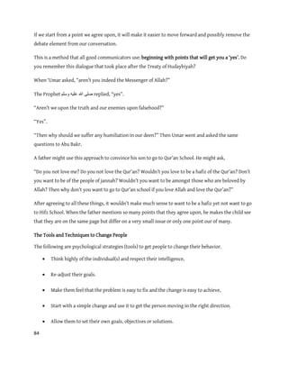 84
If we start from a point we agree upon, it will make it easier to move forward and possibly remove the
debate element from our conversation.
This is a method that all good communicators use: beginning with points that will get you a ‘yes’. Do
you remember this dialogue that took place after the Treaty of Hudaybiyah?
When ‘Umar asked, “aren’t you indeed the Messenger of Allah?”
The Prophet ‫ٔسهى‬ ّٛ‫عه‬ ‫هللا‬ ٗ‫صه‬ replied, “yes”.
“Aren’t we upon the truth and our enemies upon falsehood?”
“Yes”.
“Then why should we suffer any humiliation in our deen?” Then Umar went and asked the same
questions to Abu Bakr.
A father might use this approach to convince his son to go to Qur’an School. He might ask,
“Do you not love me? Do you not love the Qur’an? Wouldn’t you love to be a hafiz of the Qur’an? Don’t
you want to be of the people of jannah? Wouldn’t you want to be amongst those who are beloved by
Allah? Then why don’t you want to go to Qur’an school if you love Allah and love the Qur’an?”
After agreeing to all these things, it wouldn’t make much sense to want to be a hafiz yet not want to go
to Hifz School. When the father mentions so many points that they agree upon, he makes the child see
that they are on the same page but differ on a very small issue or only one point our of many.
The Tools and Techniques to Change People
The following are psychological strategies (tools) to get people to change their behavior.
 Think highly of the individual(s) and respect their intelligence,
 Re-adjust their goals.
 Make them feel that the problem is easy to fix and the change is easy to achieve,
 Start with a simple change and use it to get the person moving in the right direction.
 Allow them to set their own goals, objectives or solutions.
 