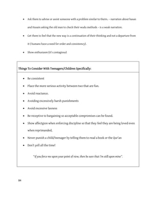 84
 Ask them to advise or assist someone with a problem similar to theirs. – narration about hasan
and Husain asking the old man to check their wudu methods – is a weak narration.
 Get them to feel that the new way is a continuation of their thinking and not a departure from
it ( humans have a need for order and consistency).
 Show enthusiasm (it’s contagious)
Things To Consider With Teenagers/Children Specifically:
 Be consistent
 Place the more serious activity between two that are fun.
 Avoid reactance.
 Avoiding excessively harsh punishments
 Avoid excessive laxness
 Be receptive to bargaining so acceptable compromises can be found.
 Show affectgion when enforcing discipline so that they feel they are being loved even
when reprimanded,
 Never punish a child/teenager by telling them to read a book or the Qur’an
 Don’t yell all the time!
“if you force me upon your point of view, then be sure that I’m still upon mine”.
 