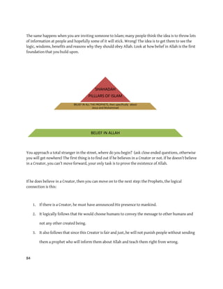 84
The same happens when you are inviting someone to Islam; many people think the idea is to throw lots
of information at people and hopefully some of it will stick. Wrong! The idea is to get them to see the
logic, wisdoms, benefits and reasons why they should obey Allah. Look at how belief in Allah is the first
foundation that you build upon.
You approach a total stranger in the street, where do you begin? (ask close ended questions, otherwise
you will get nowhere) The first thing is to find out if he believes in a Creator or not. If he doesn’t believe
in a Creator, you can’t move forward, your only task is to prove the existence of Allah.
If he does believe in a Creator, then you can move on to the next step: the Prophets, the logical
connection is this:
1. If there is a Creator, he must have announced His presence to mankind.
2. It logically follows that He would choose humans to convey the message to other humans and
not any other created being.
3. It also follows that since this Creator is fair and just, he will not punish people without sending
them a prophet who will inform them about Allah and teach them right from wrong.
SHAHADAH
PILLLARS OF ISLAM
BELIEF IN ALL THE PROPHETS, then specifically about
Jesus and Muhammad
BELIEF IN ALLAH
 