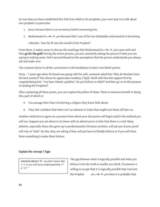 84
EXEOGITABLES!:“IF you don‟t know that
1+1=2 you will never understand that c2
=
a2
+b2
“
So now that you have established this link from Allah to his prophets, your next step is to talk about
two prophets in particular:
1. Jesus, because there is an erroneous belief concerning him.
2. Muhammad ‫ٔسهى‬ ّٛ‫عه‬ ‫هللا‬ ٗ‫صه‬ because that’s one of the two shahadahs and essential to becoming
a Muslim. Does he fit into the mould of the Prophet?
From there, it makes sense to discuss the teachings that Muhammad ‫وسلم‬ ‫علٌه‬ ‫هللا‬ ‫صلى‬ came with and
then go for the gold! During the entire process, you are constantly asking the person if what you are
saying is making sense. Don’t proceed based on the assumption that the person understands you always
ask and make sure.
The common factor in all the conversions is the breakdown in their own belief system.
Story – 7 years ago when Sh Kamal was going with his wife, someone asked him ‘Why do Muslims have
the best women?’ this shows he appreciates modesty / hijab. Build with him the rapport first by
congratulating him ‘ You have Islamic qualities’. Do you believe in Allah? And then go on to the purpose
of sending the Prophets?
After explaining all these points, you can explain the pillars of Islam. There is immense benefit in doing
this, part of which is:
 You assuage their fears of entering a religion they know little about.
 They feel confident that there isn’t an element in Islam that might turn them off later on.
Another method is to agree on a premise from which your discussion will begin and/or the method you
will use. Suppose you are about to sit down with an atheist prove to him that there is a God. Many
atheists, especially those who grew up in predominantly Christian societies, will ask you if your proof
will rely on ‘faith’. By this, they are asking if they will just have to blindly believe or if you will show
them something to make them believe.
Explain the concept / logic
The gap between what is logically possible and what you
believe to be the truth is smaller you think. If someone is
willing to accept that it is logically possible that God sent
the Prophet ‫ٔسهى‬ ّٛ‫عه‬ ‫هللا‬ ٗ‫صه‬ then it is probable that
 