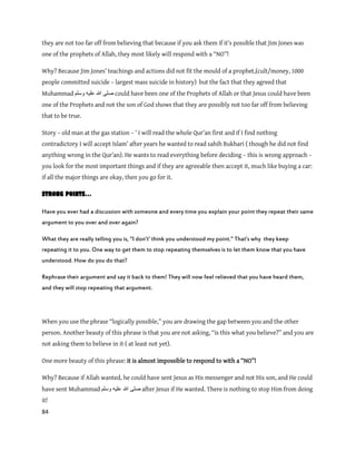 84
they are not too far off from believing that because if you ask them if it’s possible that Jim Jones was
one of the prophets of Allah, they most likely will respond with a “NO”!
Why? Because Jim Jones’ teachings and actions did not fit the mould of a prophet,(cult/money, 1000
people committed suicide – largest mass suicide in history) but the fact that they agreed that
Muhammad ‫ٔسهى‬ ّٛ‫عه‬ ‫هللا‬ ٗ‫صه‬ could have been one of the Prophets of Allah or that Jesus could have been
one of the Prophets and not the son of God shows that they are possibly not too far off from believing
that to be true.
Story – old man at the gas station – ‘ I will read the whole Qur’an first and if I find nothing
contradictory I will accept Islam’ after years he wanted to read sahih Bukhari ( though he did not find
anything wrong in the Qur’an). He wants to read everything before deciding – this is wrong approach –
you look for the most important things and if they are agreeable then accept it, much like buying a car:
if all the major things are okay, then you go for it.
STRONG POINTS…
Have you ever had a discussion with someone and every time you explain your point they repeat their same
argument to you over and over again?
What they are really telling you is, ‚I don’t’ think you understood my point.‛ That’s why they keep
repeating it to you. One way to get them to stop repeating themselves is to let them know that you have
understood. How do you do that?
Rephrase their argument and say it back to them! They will now feel relieved that you have heard them,
and they will stop repeating that argument.
When you use the phrase “logically possible,” you are drawing the gap between you and the other
person. Another beauty of this phrase is that you are not asking, “is this what you believe?” and you are
not asking them to believe in it ( at least not yet).
One more beauty of this phrase: it is almost impossible to respond to with a “NO”!
Why? Because if Allah wanted, he could have sent Jesus as His messenger and not His son, and He could
have sent Muhammad ‫وسلم‬ ‫علٌه‬ ‫هللا‬ ‫صلى‬ after Jesus if He wanted. There is nothing to stop Him from doing
it!
 