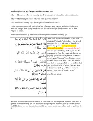 84
Thinking outside the Box: fixing the Mindset – unbiased look
Why would someone believe in transmigration? – reincarnation – video of the rat temple in india.
Why would an intelligent person believe in three gods that are one?
How can someone worship a god that they built with their own hands?
Unless someone steps outside of their box they will not see what is wrong with their belief system.
Your task is to get them to step out of their box and take an analytical and unbiased look at their
religion or beliefs.
This was a method used by the Prophet Ibrahim alyahil salam in the following ayat:
‫ٕا‬ُ‫ن‬‫ب‬َ‫ق‬َ‫َت‬َ‫أ‬َ‫أ‬َ‫ت‬ْ‫ه‬َ‫ع‬َ‫ف‬‫ا‬َ‫ر‬َْ‫ب‬َُِ‫ت‬َِٓ‫ن‬‫آ‬ِ‫ب‬‫ب‬َُٚ‫ى‬ِْٛ‫ا‬َ‫س‬ْ‫ب‬ِ‫ا‬
َ‫بل‬َ‫ق‬ْ‫م‬َ‫ب‬َُّ‫ه‬َ‫ع‬َ‫ف‬ْ‫ى‬ُُْ‫س‬ِٛ‫ب‬َ‫ك‬‫ا‬َ‫ر‬َْْ‫ى‬ُُْٕ‫ن‬َ‫ْؤ‬‫س‬‫ب‬َ‫ف‬ٌِ‫ا‬
‫ٕا‬َُ‫ب‬َ‫ك‬ٌَُٕ‫ق‬ِ‫ط‬َُٚ
‫ُٕا‬‫ع‬َ‫ج‬َ‫س‬َ‫ف‬َٗ‫ن‬ِ‫ا‬ْ‫ى‬ِِٓ‫س‬ُ‫ف‬ََ‫أ‬‫ٕا‬ُ‫ن‬‫ب‬َ‫ق‬َ‫ف‬ْ‫ى‬ُ‫ك‬ََِّ‫ا‬ُ‫ى‬ُ‫ت‬ََ‫أ‬
ًٌَُِٕ‫ن‬‫ب‬َّ‫انظ‬
َّ‫ى‬ُ‫ث‬‫ُٕا‬‫س‬ِ‫ك‬ََُٗ‫ه‬َ‫ع‬ْ‫ى‬ِِٓ‫ٔس‬ُ‫إ‬ُ‫ز‬ْ‫د‬َ‫ق‬َ‫ن‬ًِْ‫ه‬َ‫ع‬َ‫ت‬‫ب‬َ‫ي‬
‫ء‬ َ‫ل‬ُ‫ئ‬ٌََُْٕ‫ق‬ِ‫ط‬َُٚ
َ‫بل‬َ‫ق‬ٌَُٔ‫د‬ُ‫ب‬ْ‫ع‬َ‫ت‬َ‫ف‬َ‫أ‬ٍِ‫ي‬ٌُِٔ‫د‬ِ َّ‫هللا‬‫ب‬َ‫ي‬َ‫ل‬ْ‫ى‬ُ‫ك‬ُ‫ع‬َ‫ف‬َُٚ
‫ب‬ً‫ئ‬َْٛ‫ش‬َ‫ل‬َْٔ‫ى‬ُ‫ك‬ُّ‫ُس‬‫ض‬َٚ
‫ف‬ُ‫أ‬ْ‫ى‬ُ‫ك‬َّ‫ن‬‫ب‬ًَِ‫ن‬ٌََُٔٔ‫د‬ُ‫ب‬ْ‫ع‬َ‫ت‬ٍِ‫ي‬ٌُِٔ‫د‬ِ َّ‫هللا‬َ‫ل‬َ‫ف‬َ‫أ‬
ٌَُٕ‫ه‬ِ‫ق‬ْ‫ع‬َ‫ت‬
‫ٕا‬ُ‫ن‬‫ب‬َ‫ق‬ُُِٕ‫ق‬ِّ‫س‬َ‫ح‬‫ُٔا‬‫س‬ُ‫ص‬َ‫ا‬َْٔ‫ى‬ُ‫ك‬َ‫ت‬َِٓ‫ن‬‫آ‬ٌِ‫ا‬ْ‫ى‬ُ‫ت‬ُُ‫ك‬
ٍَِٛ‫ه‬ِ‫بع‬َ‫ف‬
“they said,’ have you done this to our gods, O
Abraham?’ he said, ‘rather, this – the largest
of them – did it, so ask them, if they should
[be able to speak].’ So they returned to
[blaming] themselves (step outside the box)
and said [to each other], ‘indeed you are the
wrongdoers.’ Then they reversed themselves,
[saying] ‘you have already known that these
do not speak!’ he said, “then do you worship
instead of Allah that which does not benefit
you at all or harm you? Uff to you and to what
you worship instead of Allah. Then will you
not use reason?’ they said. ‘burn him and
support your fods – if you are to act.”
Al Anbiya 21:62-68.
The same method was also used by the sons of „Amr ibn al Jam‟uh, (they threw the idol of their father in
garbage and third time they tied it to the carcass of dog along with the sword given by father to protect
itself. The father was then forced to think that this idol cannot protect itself so how can it be god! And the
 