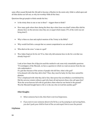 84
same effect caused Ikrimah ibn Abi jahl to become a Muslim (in the storm only Allah is called upon and
all false deities are left out, so why not worship Allah all the time)
Questions that get people to think outside the box:
 Is the trinity three in one or one in three? – triggers them to think!!
 How many gods where there during the three days when Jesus was dead? (what effect did his
absence have on the universe since they are co-equal which means 33% of the work was not
being done?)
 Why is there no clear and explicit mention of the Trinity in the Bible?
 Why would God link a concept that we cannot comprehend to our salvation?
 Who died on the cross “a man or a god?
 Was Adam forgiven for his sin? If so, then why did someone have to die for a sin that was
already forgiven?
Look at how Imam ibn al Qayyim used this method to ask some truly remarkable questions:
“O worshippers of the Messiah, we have a question to which we want an answer from the one
who understands it.
If a god dies because of the actions of people who kill him, what is this god?
Is he pleased with what they did to him? Then, they must be lucky for they have earned his
pleasure.
If he is displeased with what they did to him, their power has nevertheless overwhelmed his.
Did the universe remain without a god who hears all and answers those who call upon him?
Were the seven heavens left with no god above them when he was buried in the ground?
Was the Messiah brought back to life or is the one who revived him another god?”
Other thoughts:
 When someone has to die, then that is not true forgiveness.
 If you were to save someone about to be hit by a car by jumping in and saving them,
you don’t push your child in front of the car and expect him to save the person!
Polytheism
 