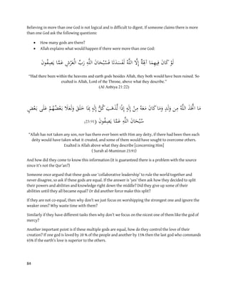 84
Believing in more than one God is not logical and is difficult to digest. If someone claims there is more
than one God ask the following questions:
 How many gods are there?
 Allah explains what would happen if there were more than one God:
َ‫ن‬‫و‬ُ‫ف‬ِ‫ص‬َ‫ي‬ ‫ا‬‫ا‬‫م‬َ‫ع‬ ِ‫ش‬ْ‫ر‬َ‫ع‬ْ‫ل‬‫ا‬ ِّ‫ب‬َ‫ر‬ ِ‫ه‬‫ا‬‫ل‬‫ال‬ َ‫ن‬‫ا‬َ‫ح‬ْ‫ب‬ُ‫س‬َ‫ف‬ ‫ا‬َ‫ت‬َ‫د‬َ‫س‬َ‫ف‬َ‫ل‬ ُ‫ه‬‫ا‬‫ل‬‫ال‬ ‫ا‬‫َّل‬ِ‫إ‬ ٌ‫ة‬َ
ِ‫آِل‬ ‫ا‬َ‫م‬ِ‫ه‬‫ي‬ِ‫ف‬ َ‫ن‬‫ا‬َ‫ك‬ ْ‫و‬َ‫ل‬
“Had there been within the heavens and earth gods besides Allah, they both would have been ruined. So
exalted is Allah, Lord of the Throne, above what they describe.”
(Al Anbiya 21:22)
ْ‫م‬ُ‫ه‬ُ‫ض‬ْ‫ع‬َ‫ب‬ َ‫َل‬َ‫ع‬َ‫ل‬َ‫و‬ َ‫ق‬َ‫ل‬َ‫خ‬ ‫ا‬َِ‫ِب‬ ٍ‫ه‬َ‫ل‬ِ‫إ‬ ُّ‫ل‬ُ‫ك‬ َ‫ب‬َ‫ه‬َ‫ذ‬‫ا‬‫ل‬ ‫ا‬ً‫ذ‬ِ‫إ‬ ٍ‫ه‬َ‫ل‬ِ‫إ‬ ْ‫ن‬ِ‫م‬ ُ‫ه‬َ‫ع‬َ‫م‬ َ‫ن‬‫ا‬َ‫ك‬‫ا‬َ‫م‬َ‫و‬ ٍ‫د‬َ‫ل‬َ‫و‬ ‫ن‬ِ‫م‬ ُ‫ه‬‫ا‬‫ل‬‫ال‬ َ‫ذ‬َ‫ا‬‫اَّت‬ ‫ا‬َ‫م‬ٍ‫ض‬ْ‫ع‬َ‫ب‬ ‫ى‬َ‫ل‬َ‫ع‬
َ‫ن‬‫و‬ُ‫ف‬ِ‫ص‬َ‫ي‬ ‫ا‬‫ا‬‫م‬َ‫ع‬ ِ‫ه‬‫ا‬‫ل‬‫ال‬ َ‫ن‬‫ا‬َ‫ح‬ْ‫ب‬ُ‫س‬(19:32(
“Allah has not taken any son, nor has there ever been with Him any deity, if there had been then each
deity would have taken what it created, and some of them would have sought to overcome others.
Exalted is Allah above what they describe [concerning Him]
( Surah al-Muminun 23:91)
And how did they come to know this information (it is guaranteed there is a problem with the source
since it’s not the Qur’an?)
Someone once argued that these gods use ‘collaborative leadership’ to rule the world together and
never disagree, so ask if these gods are equal. If the answer is ‘yes’ then ask how they decided to split
their powers and abilities and knowledge right down the middle? Did they give up some of their
abilities until they all became equal? Or did another force make this split?
If they are not co-equal, then why don’t we just focus on worshipping the strongest one and ignore the
weaker ones? Why waste time with them?
Similarly if they have different tasks then why don’t we focus on the nicest one of them like the god of
mercy?
Another important point is if these multiple gods are equal, how do they control the love of their
creation? If one god is loved by 20 % of the people and another by 15% then the last god who commands
65% if the earth’s love is superior to the others.
 