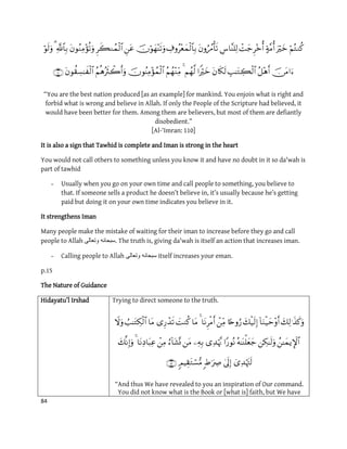 84


“You are the best nation produced [as an example] for mankind. You enjoin what is right and
forbid what is wrong and believe in Allah. If only the People of the Scripture had believed, it
would have been better for them. Among them are believers, but most of them are defiantly
disobedient.”
[Al-‘Imran: 110]
It is also a sign that Tawhid is complete and Iman is strong in the heart
You would not call others to something unless you know it and have no doubt in it so da'wah is
part of tawhid
- Usually when you go on your own time and call people to something, you believe to
that. If someone sells a product he doesn’t believe in, it’s usually because he’s getting
paid but doing it on your own time indicates you believe in it.
It strengthens Iman
Many people make the mistake of waiting for their iman to increase before they go and call
people to Allah ‫وتعالى‬ ‫.سبحانه‬ The truth is, giving da'wah is itself an action that increases iman.
- Calling people to Allah ‫وتعالى‬ ‫سبحانه‬ itself increases your eman.
p.15
The Nature of Guidance
Hidayatu’l Irshad Trying to direct someone to the truth.



“And thus We have revealed to you an inspiration of Our command.
You did not know what is the Book or [what is] faith, but We have
 