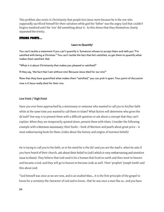 84
This problem also exists in Christianity that people love Jesus more because he is the one who
supposedly sacrificed himself for their salvation while god the ‘father’ was the angry God that couldn’t
forgive mankind until the ‘son’ did something about it. So this shows that they themselves clearly
separated the trinity.
STRONG POINTS…
Learn to Quantify!
You can’t tackle a statement if you can’t quantify it. Someone refuses to accept Islam and tells you ‛I’m
satisfied with being a Christian.‛ You can’t tackle the fact that he’s satisfied, so get them to quantify what
makes them satisfied. Ask:
‚What is it about Christianity that makes you pleased or satisfied?’
If they say, ‘the fact that I am without sins! Because Jesus died for our sins!‛
Now that they have quantified what makes them ‚satisfied,‛ you can pick it apart. Your point of discussion
now is if Jesus really died for their sins.
Low Point / High Point
Have you ever been approached by a missionary or someone who wanted to call you to his/her faith
while at the same time you wanted to call them to Islam? What factors will determine who gives the
da’wah? One way is to present them with a difficult question or ask about a concept that they can’t
explain. When they are temporarily quieted down, present them with Islam. Consider the following
example with a Mormon missionary: their books – book of Mormon and pearls about great price – is
most embarrassing book for them. (video about the history and origins of mormon beliefs)
He is trying to call you to his faith, so in his mind he is the da’i and you are the mad’u. when he asks if
you have heard of their church, ask about their belief in God ( which is very embarrassing and sensitive
issue to them). They believe that God used to be a human that lived on earth and then went to heaven
and became a God, and they will go to heaven to become Gods as well. Their ‘prophet’ Joseph Smith said
this about God:
“God himself was once as we are now, and is an exalted Man,.. it is the first principle of the gospel to
know for a certainty the character of God and to know.. that he was once a man like us.. and you have
 