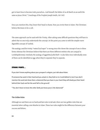 84
got to learn how to become Gods yourselves.. God himself, the father of us all dwelt on an earth the
same as Jesus Christ.” ( teachings of the Prophet Joseph Smith, 342-345)
Once you mention this, they lower their head in shame. Now you invite them to Islam. The Christians
believe Mormons to be a cult.
The same approach can be used with the Trinity. After asking some difficult questions they will have to
admit that no one truly understands the concept. At this point you come in with the simpler more
digestible concept of Tawhid.
The analogy used for trinity “water/ice/vapor” is wrong since this shows the concept of one in three
forms whereas the Christians believe that there are three different entities who are coequal in
Lordship(divinity). Similarly the analogy of eggwhite/yolk/shell = is also false since individually none
of them can be identified as egg; when they’re separate they’re separate.
STRONG POINTS…
If you don’t know anything about your prospect’s religion, just talk about Islam.
If someone has sand in their hand and you attack it, they hold on to it and defend it, but if you don’t
mention the sand and show them a diamond that you have in your hand they will slowly put their hand
behind their back and let the sand fall to the ground!
‚You don’t have to know the other faith; just know yours ( the diamond)‛
The Golden Rules
Although we said there are no hard and fast rules in da’wah, there are two golden rules that are
essential when calling a non Muslim to Islam. These two rules might be the difference between your
success and failure.
 