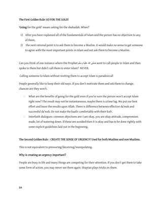 84
The First Golden Rule: GO FOR THE GOLD!
‘Going for the gold’ means asking for the shahadah. When?
1) After you have explained all of the fundamentals of Islam and the person has no objection to any
of them,
2) the next rational point is to ask them to become a Muslim. it would make no sense to get someone
to agree with the most important points in Islam and not ask them to become a Muslim.
Can you think of one instance where the Prophet ‫ٔسهى‬ ّٛ‫عه‬ ‫هللا‬ ٗ‫صه‬ went to call people to Islam and then
spoke to them but didn’t call them to enter Islam? NEVER.
Calling someone to Islam without inviting them to accept Islam is paradoxical!
People generally like to keep their old ways. If you don’t motivate them and ask them to change,
chances are they won’t.
- What are the benefits of going for the gold even if you’re sure the person won’t accept Islam
right now? The result may not be instantaneous, maybe there is a time lag. We put our best
effort and leave the results upon Allah. There is difference between effective da’wah and
successful da’wah. Do not make the kaafir comfortable with their kufr.
- Interfaith dialogues: common objections are: I am okay, you are okay attitude, compromises
made, lot of watering down. If these are avoided then it is okay and has to be done rightly with
some explicit guidelines laid out in the beginning.
The Second Golden Rule : CREATE THE SENSE OF URGENCY! Used for both Muslims and non Muslims.
This is not equivalent to pressuring/deceiving/manipulating.
Why is creating an urgency important?
People are busy in life and many things are competing for their attention. If you don’t get them to take
some form of action, you may never see them again. Shaytan plays tricks on them.
 
