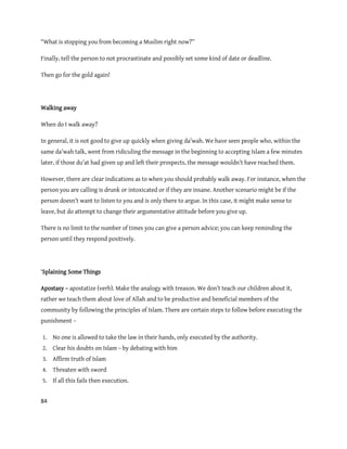 84
“What is stopping you from becoming a Muslim right now?”
Finally, tell the person to not procrastinate and possibly set some kind of date or deadline.
Then go for the gold again!
Walking away
When do I walk away?
In general, it is not good to give up quickly when giving da’wah. We have seen people who, within the
same da’wah talk, went from ridiculing the message in the beginning to accepting Islam a few minutes
later, if those du’at had given up and left their prospects, the message wouldn’t have reached them.
However, there are clear indications as to when you should probably walk away. For instance, when the
person you are calling is drunk or intoxicated or if they are insane. Another scenario might be if the
person doesn’t want to listen to you and is only there to argue. In this case, it might make sense to
leave, but do attempt to change their argumentative attitude before you give up.
There is no limit to the number of times you can give a person advice; you can keep reminding the
person until they respond positively.
‘Splaining Some Things
Apostasy – apostatize (verb). Make the analogy with treason. We don’t teach our children about it,
rather we teach them about love of Allah and to be productive and beneficial members of the
community by following the principles of Islam. There are certain steps to follow before executing the
punishment –
1. No one is allowed to take the law in their hands, only executed by the authority.
2. Clear his doubts on Islam – by debating with him
3. Affirm truth of Islam
4. Threaten with sword
5. If all this fails then execution.
 