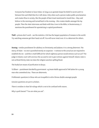 84
Everyone has freedom to leave Islam. As long as an apostate keeps his belief in secret and it is
between him and Allah then he is left alone. Only when such a person makes public proclamation
and creates fitna in society, like the people of Bani Israel mentioned in Surah Nisa – they said
believe in the morning and turned back in the evening – this creates doubts amongst the lay
people. Then the state intervenes and deals with him. Even in the Bible, in Deuternonmy, it
mentions the punishment for apostatizing is capital punishment.
Theft – prisons don’t work – see the statistics. USA has the largest population of inmates in the world.
Try watching someone get their hand cut off. You will never steal; ever. It is a deterrent for others.
Stoning – similar punishment for adultery in Christianity and Judaism. It is a strong deterrent. The
mercy of Islam – no one is punished merely on suspicion – 4 witness to the actual act are required to
establish the sin – and this is itself difficult for which righteous person would witness such an act? The
judge in Islamic court will convince the accused to not to give witness against himself. Islamic state is
not as blood thirsty state nor does the religion sanction spilling blood.
The hudud are means of purification in dunya.
Ta’dheer – punishment decided by government e.g Imam Malik approved of 300 lashes for a young
man who committed zina. These are deterrents.
Problematic questions to those who are incapable to solve throws doubts amongst people
Genuine questions are put to scholars.
There is wisdom in shari’ah rulings which is not to be confused with reason.
Why is pork haram? “You are what you eat”.
 