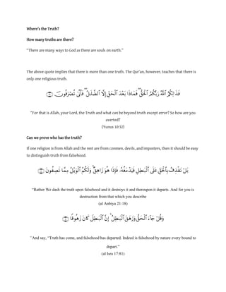 Where’s the Truth?
How many truths are there?
“There are many ways to God as there are souls on earth.”
The above quote implies that there is more than one truth. The Qur’an, however, teaches that there is
only one religious truth.

“For that is Allah, your Lord, the Truth and what can be beyond truth except error? So how are you
averted?
(Yunus 10:32)
Can we prove who has the truth?
If one religion is from Allah and the rest are from conmen, devils, and imposters, then it should be easy
to distinguish truth from falsehood.

“Rather We dash the truth upon falsehood and it destroys it and thereupon it departs. And for you is
destruction from that which you describe
(al Anbiya 21:18)

“And say, “Truth has come, and falsehood has departed. Indeed is falsehood by nature every bound to
depart.”
(al Isra 17:81)
 