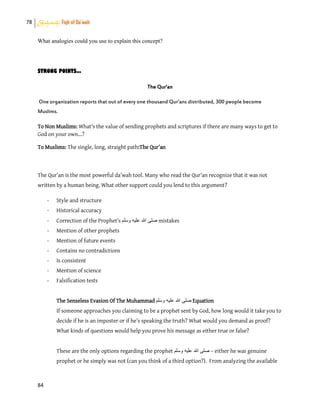 78 Shahadah: Fiqh of Da’wah
84
What analogies could you use to explain this concept?
STRONG POINTS...
The Qur'an
One organization reports that out of every one thousand Qur’ans distributed, 300 people become
Muslims.
To Non Muslims: What's the value of sending prophets and scriptures if there are many ways to get to
God on your own...?
To Muslims: The single, long, straight path:The Qur’an
The Qur’an is the most powerful da’wah tool. Many who read the Qur’an recognize that it was not
written by a human being. What other support could you lend to this argument?
- Style and structure
- Historical accuracy
- Correction of the Prophet’s ‫وسلم‬ ‫علٌه‬ ‫هللا‬ ‫صلى‬ mistakes
- Mention of other prophets
- Mention of future events
- Contains no contradictions
- Is consistent
- Mention of science
- Falsification tests
The Senseless Evasion Of The Muhammad ‫وسلم‬ ‫علٌه‬ ‫هللا‬ ‫صلى‬ Equation
If someone approaches you claiming to be a prophet sent by God, how long would it take you to
decide if he is an imposter or if he’s speaking the truth? What would you demand as proof?
What kinds of questions would help you prove his message as either true or false?
These are the only options regarding the prophet ‫وسلم‬ ‫علٌه‬ ‫هللا‬ ‫صلى‬ – either he was genuine
prophet or he simply was not (can you think of a third option?). From analyzing the available
 