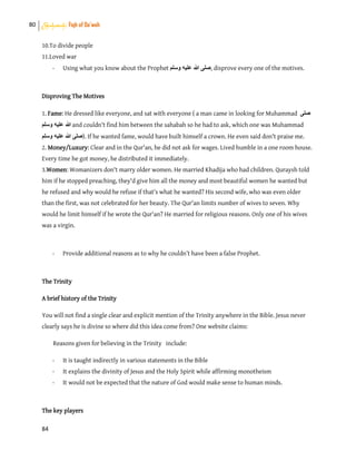 80 Shahadah: Fiqh of Da’wah
84
10.To divide people
11.Loved war
- Using what you know about the Prophet ‫وسلم‬ ‫عليه‬ ‫هللا‬ ‫,صلى‬ disprove every one of the motives.
Disproving The Motives
1. Fame: He dressed like everyone, and sat with everyone ( a man came in looking for Muhammad ‫صلى‬
‫وسلم‬ ‫عليه‬ ‫هللا‬ and couldn't find him between the sahabah so he had to ask, which one was Muhammad
‫وسلم‬ ‫عليه‬ ‫هللا‬ ‫.)صلى‬ If he wanted fame, would have built himself a crown. He even said don't praise me.
2. Money/Luxury: Clear and in the Qur'an, he did not ask for wages. Lived humble in a one room house.
Every time he got money, he distributed it immediately.
3.Women: Womanizers don't marry older women. He married Khadija who had children. Quraysh told
him if he stopped preaching, they'd give him all the money and most beautiful women he wanted but
he refused and why would he refuse if that’s what he wanted? His second wife, who was even older
than the first, was not celebrated for her beauty. The Qur'an limits number of wives to seven. Why
would he limit himself if he wrote the Qur'an? He married for religious reasons. Only one of his wives
was a virgin.
- Provide additional reasons as to why he couldn’t have been a false Prophet.
The Trinity
A brief history of the Trinity
You will not find a single clear and explicit mention of the Trinity anywhere in the Bible. Jesus never
clearly says he is divine so where did this idea come from? One website claims:
Reasons given for believing in the Trinity include:
- It is taught indirectly in various statements in the Bible
- It explains the divinity of Jesus and the Holy Spirit while affirming monotheism
- It would not be expected that the nature of God would make sense to human minds.
The key players
 