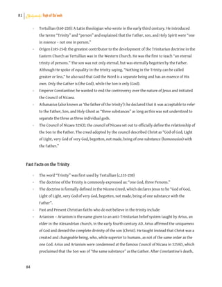 81 Shahadah: Fiqh of Da’wah
84
- Tertullian (160-220): A Latin theologian who wrote in the early third century. He introduced
the terms “Trinity” and “person” and explained that the Father, son, and Holy Spirit were “one
in essence – not one in person.”
- Origen (185-254): the greatest contributor to the development of the Trinitarian doctrine in the
Eastern Church as Tertullian was in the Western Church. He was the first to teach “an eternal
trinity of persons.” The son was not only eternal, but was eternally begotten by the Father.
Although He spoke of equality in the trinity saying, “Nothing in the Trinity can be called
greater or less,” he also said that God the Word is a separate being and has an essence of His
own. Only the Gather is (the God), while the Son is only (God).
- Emperor Constantine: he wanted to end the controversy over the nature of Jesus and initiated
the Council of Nicaea.
- Athanasius (also known as ‘the father of the trinity’): he declared that it was acceptable to refer
to the Father, Son, and Holy Ghost as “three substances” as long as this was not understood to
separate the three as three individual gods.
- The Council of Nicaea 325CE: the council of Nicaea set out to officially define the relationship of
the Son to the Father. The creed adopted by the council described Christ as “God of God, Light
of Light, very God of very God, begotten, not made, being of one substance (homoousios) with
the Father.”
Fast Facts on the Trinity
- The word “Trinity” was first used by Tertullian (c.155-230)
- The doctrine of the Trinity is commonly expressed as: “one God, three Persons.”
- The doctrine is formally defined in the Nicene Creed, which declares Jesus to be “God of God,
Light of Light, very God of very God, begotten, not made, being of one substance with the
Father”.
- Past and Present Christian faiths who do not believe in the trinity include:
- Arianism – Arianism is the name given to an anti-Trinitarian belief system taught by Arius, an
elder in the Alexandrian church, in the early fourth century AD. Arius affirmed the uniqueness
of God and denied the complete divinity of the son (Christ). He taught instead that Christ was a
created and changeable being, who, while superior to humans, as not of the same order as the
one God. Arius and Arianism were condemned at the famous Council of Nicaea in 325AD, which
proclaimed that the Son was of “the same substance” as the Gather. After Constantine’s death,
 