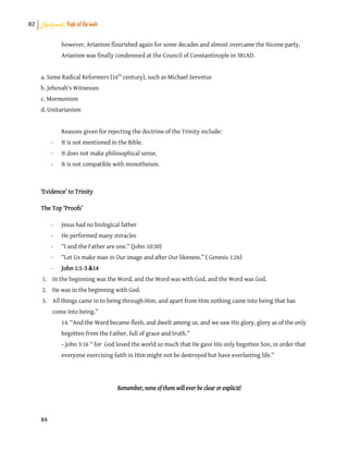 82 Shahadah: Fiqh of Da’wah
84
however, Arianism flourished again for some decades and almost overcame the Nicene party.
Arianism was finally condemned at the Council of Constantinople in 381AD.
a. Some Radical Reformers (16th
century), such as Michael Servetus
b. Jehovah’s Witnesses
c. Mormonism
d. Unitarianism
Reasons given for rejecting the doctrine of the Trinity include:
- It is not mentioned in the Bible.
- It does not make philosophical sense.
- It is not compatible with monotheism.
‘Evidence’ to Trinity
The Top ‘Proofs’
- Jesus had no biological father
- He performed many miracles
- “I and the Father are one.” (John 10:30)
- “Let Us make man in Our image and after Our likeness.” ( Genesis 1:26)
- John 1:1-3 &14
1. In the beginning was the Word, and the Word was with God, and the Word was God.
2. He was in the beginning with God.
3. All things came in to being through Him, and apart from Him nothing came into being that has
come into being.”
14. “And the Word became flesh, and dwelt among us, and we saw His glory, glory as of the only
begotten from the Father, full of grace and truth.”
- John 3:16 “ for God loved the world so much that He gave His only begotten Son, in order that
everyone exercising faith in Him might not be destroyed but have everlasting life.”
Remember, none of them will ever be clear or explicit!
 
