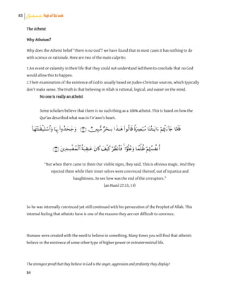 83 Shahadah: Fiqh of Da’wah
84
The Atheist
Why Atheism?
Why does the Atheist belief “there is no God’? we have found that in most cases it has nothing to do
with science or rationale. Here are two of the main culprits:
1.An event or calamity in their life that they could not understand led them to conclude that no God
would allow this to happen.
2.Their examination of the existence of God is usually based on Judeo-Christian sources, which typically
don’t make sense. The truth is that believing in Allah is rational, logical, and easier on the mind.
No one is really an atheist
Some scholars believe that there is no such thing as a 100% atheist. This is based on how the
Qur’an described what was in Fir’awn’s heart.


“But when there came to them Our visible signs, they said, ‘this is obvious magic. And they
rejected them while their Inner selves were convinced thereof, out of injustice and
haughtiness. So see how was the end of the corrupters.”
(an Naml 27:13, 14)
So he was internally convinced yet still continued with his persecution of the Prophet of Allah. This
internal feeling that atheists have is one of the reasons they are not difficult to convince.
Humans were created with the need to believe in something. Many times you will find that atheists
believe in the existence of some other type of higher power or extraterrestrial life.
The strongest proof that they believe in God is the anger, aggression and profanity they display!
 