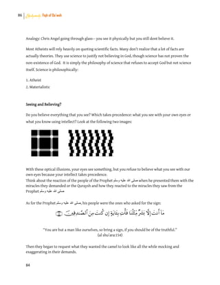 86 Shahadah: Fiqh of Da’wah
84
Analogy: Chris Angel going through glass-- you see it physically but you still dont believe it.
Most Atheists will rely heavily on quoting scientific facts. Many don’t realize that a lot of facts are
actually theories. They use science to justify not believing in God, though science has not proven the
non-existence of God. It is simply the philosophy of science that refuses to accept God but not science
itself. Science is philosophically:
1. Atheist
2. Materialistic
Seeing and Believing?
Do you believe everything that you see? Which takes precedence: what you see with your own eyes or
what you know using intellect? Look at the following two images:
With these optical illusions, your eyes see something, but you refuse to believe what you see with our
own eyes because your intellect takes precedence.
Think about the reaction of the people of the Prophet ‫وسلم‬ ‫علٌه‬ ‫هللا‬ ‫صلى‬ when he presented them with the
miracles they demanded or the Quraysh and how they reacted to the miracles they saw from the
Prophet ‫وسلم‬ ‫علٌه‬ ‫هللا‬ ‫صلى‬
As for the Prophet ‫وسلم‬ ‫علٌه‬ ‫هللا‬ ‫,صلى‬ his people were the ones who asked for the sign:

“You are but a man like ourselves, so bring a sign, if you should be of the truthful.”
(al shu’ara:154)
Then they began to request what they wanted the camel to look like all the while mocking and
exaggerating in their demands.
 