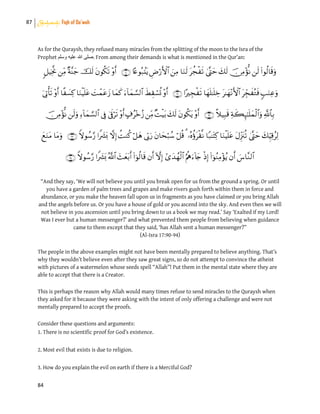 87 Shahadah: Fiqh of Da’wah
84
As for the Quraysh, they refused many miracles from the splitting of the moon to the Isra of the
Prophet ‫وسلم‬ ‫علٌه‬ ‫هللا‬ ‫.صلى‬ From among their demands is what is mentioned in the Qur’an:





“And they say, ‘We will not believe you until you break open for us from the ground a spring. Or until
you have a garden of palm trees and grapes and make rivers gush forth within them in force and
abundance, or you make the heaven fall upon us in fragments as you have claimed or you bring Allah
and the angels before us. Or you have a house of gold or you ascend into the sky. And even then we will
not believe in you ascension until you bring down to us a book we may read.’ Say ‘Exalted if my Lord!
Was I ever but a human messenger?’ and what prevented them people from believing when guidance
came to them except that they said, ‘has Allah sent a human messenger?”
(Al-Isra 17:90-94)
The people in the above examples might not have been mentally prepared to believe anything. That’s
why they wouldn’t believe even after they saw great signs, so do not attempt to convince the atheist
with pictures of a watermelon whose seeds spell “Allah”! Put them in the mental state where they are
able to accept that there is a Creator.
This is perhaps the reason why Allah would many times refuse to send miracles to the Quraysh when
they asked for it because they were asking with the intent of only offering a challenge and were not
mentally prepared to accept the proofs.
Consider these questions and arguments:
1. There is no scientific proof for God’s existence.
2. Most evil that exists is due to religion.
3. How do you explain the evil on earth if there is a Merciful God?
 