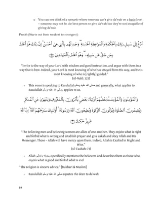 84
o You can not think of a scenario where someone can‟t give da'wah on a basic level
– someone may not be the best person to give da'wah but they‟re not incapable of
giving da'wah
Proofs (Starts out from weakest to strongest):


“Invite to the way of your Lord with wisdom and good instruction, and argue with them in a
way that is best. Indeed, your Lord is most knowing of who has strayed from His way, and He is
most knowing of who is [rightly] guided.”
(Al-Nahl: 125)
- This verse is speaking to Rasulullah ‫علٌه‬ ‫هللا‬ ‫صلى‬‫وسلم‬ and generally, what applies to
Rasulullah ‫وسلم‬ ‫علٌه‬ ‫هللا‬ ‫,صلى‬ applies to us.



“The believing men and believing women are allies of one another. They enjoin what is right
and forbid what is wrong and establish prayer and give zakah and obey Allah and His
Messenger. Those – Allah will have mercy upon them. Indeed, Allah is Exalted in Might and
Wise.”
(Al-Taubah: 71)
- Allah ‫وتعالى‬ ‫سبحانه‬ specifically mentions the believers and describes them as those who
enjoin what is good and forbid what is evil
“The religion is sincere advice.” [Bukhari & Muslim]
- Rasulullah ‫وسلم‬ ‫علٌه‬ ‫هللا‬ ‫صلى‬ equates the deen to da'wah
 