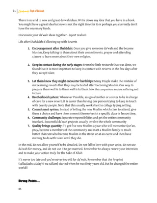91 Shahadah: Fiqh of Da’wah
84
There is no end to new and great da’wah ideas. Write down any idea that you have in a book.
You might have a great idea but now is not the right time for it or perhaps you currently don’t
have the necessary funds.
Discussion your da’wah ideas together - inject realism
Life afterShahādah: Following up with Reverts
1. Encouragement after Shahādah: Once you give someone da’wah and the become
Muslim, Keep talking to them about their commitments, prayer and attending
classes to learn more about their new religion.
2. Keep in contact during the early stages: From the little research that was done, we
found that it is most important to keep in contact with reverts in the few days after
they accept Islam
3. Let them know they might encounter hardships: Many People make the mistake of
not warning reverts that they may be tested after becoming Muslim. One way to
prepare them well is to them well is to them how the companions endure suffering and
torture
4. Brotherhood system: Whenever Possible, assign a brother or a sister to be in charge
of care for a new revert. It is easier than having one person trying to keep in touch
with twenty people. Note that this usually works best in college typing setting.
5. Commitment system: Instead of telling the new Muslim which class to attend, give
them a choice and have them commit themselves to a specific class or lesson time.
6. Community challenge: Separate responsibilities and get the entire community
involved. Successful da’wah projects usually involve the whole community
7. Quality brings quantity: To get five new Muslim a year who will memorize Qur’an,
pray, become a members of the community and start a Muslim family to much
better than 500 who become Muslim in the street or at an event and then have
nothing to do with Islam until they die.
In the end, do not allow yourself to be derailed. Do not fall in love with your voice, do not use
da’wah for money, and do not use it to get married. Remember to always renew your intention
and to make your action truly for the Sake of Allah
It’s never too late and you’re never too old for da’wah. Remember that the Prophet
(sallaalaahu a’alayhi wa sallam) started when he was forty years old. But he changed the entire
world!!
Strong Points…
 
