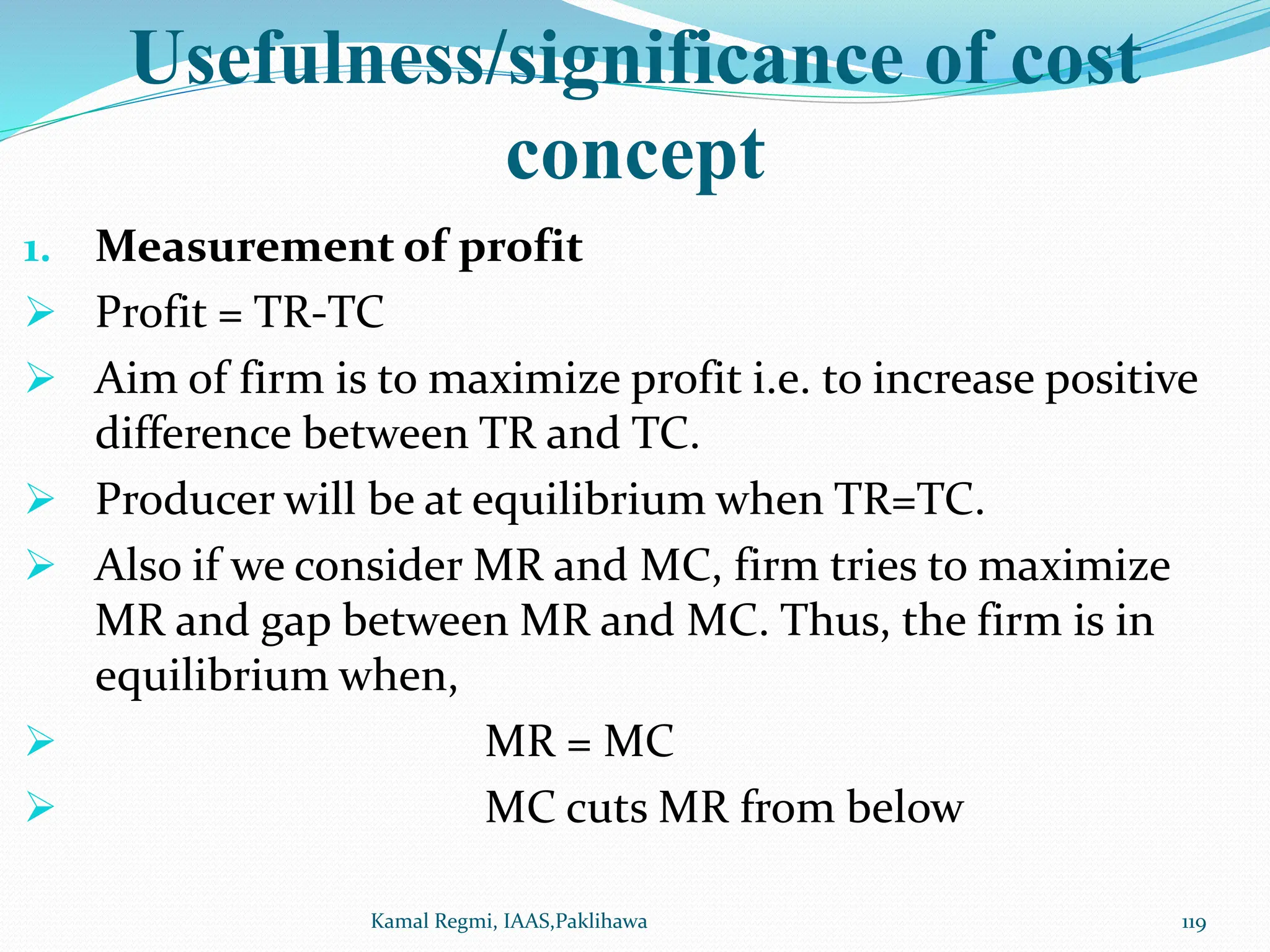 Usefulness/significance of cost
concept
1. Measurement of profit
 Profit = TR-TC
 Aim of firm is to maximize profit i.e. to increase positive
difference between TR and TC.
 Producer will be at equilibrium when TR=TC.
 Also if we consider MR and MC, firm tries to maximize
MR and gap between MR and MC. Thus, the firm is in
equilibrium when,
 MR = MC
 MC cuts MR from below
119
Kamal Regmi, IAAS,Paklihawa
 