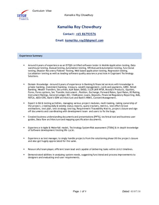 Curriculum Vitae
Kamalika Roy Chowdhury
Page 1 of 9 Dated: 03/07/16
Kamalika Roy Chowdhury
Contact: +65 86793576
Email: kamalika.roy20@gmail.com
 Around 6 years of experience as an ISTQB certified software tester in Mobile Application testing, Data
warehouse testing, Manual testing,Automation testing, IVR Manual &Automation testing, functional
testing, Disaster Recovery/Failover Testing, Web based application testing, Regression testing,
Localization testing as well as leading software quality assurance practices in Cognizant Technology
Solutions.
 Domain Knowledge -Around 6 years of experience in Banking & financial services with knowledge in
private banking, investment banking, treasury, wealth management, cards and payments, GIRO, Retail
Banking, Wealth Transfers, Securities,ALM Basel, BASEL 3 LCR LMR NFSR, Moody’s Products, Equities,
Forex, Forex options, Sec Transfer, Instrument , Position, Exchange, Forward Rates, Spot Rates, B3 Rating,
Instrument Ratings, General Ledger, DCI, CSAMaster, Loans, Deposits, Financial Regulatory Reporting, MAS,
FATCA, AEOI/CRS, Bank’s EDW architecture and Bank’s HRMS, Content Management.
 Expert in BA & testing activities, managing various project modules, multi-tasking, taking ownership of
the project, creating daily & weekly status reports, query trackers, metrics, test effort & Cost
estimations, test plan, test strategy, test log, Requirement Traceability Matrix, project closure and sign
off documents and coordinating with development team and users to fix the bugs.
 Created business understanding documents and presentations [PPTs], technical tool and business user
guides, Data flow architecture and mapping specification documents.
 Experience in Agile & Waterfall model, Technology System Risk assessment [TSRA] & in depth knowledge
of Software development/testing life cycle.
 Experience as test manager, to singly handle projects from the solutioning phase till the project closure
and also got hugely appreciated for the same.
 Resourceful team player, efficient team lead and capable of delivering tasks within strict timelines.
 Demonstrated abilities in analyzing system needs, suggesting functional and process improvements to
designers and evaluating end-user requirements.
Experience Summary
 