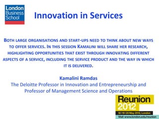 Innovation in Services

BOTH LARGE ORGANISATIONS AND START-UPS NEED TO THINK ABOUT NEW WAYS
  TO OFFER SERVICES. IN THIS SESSION KAMALINI WILL SHARE HER RESEARCH,
  HIGHLIGHTING OPPORTUNITIES THAT EXIST THROUGH INNOVATING DIFFERENT
ASPECTS OF A SERVICE, INCLUDING THE SERVICE PRODUCT AND THE WAY IN WHICH
                            IT IS DELIVERED.

                          Kamalini Ramdas
   The Deloitte Professor in Innovation and Entrepreneurship and
        Professor of Management Science and Operations
 